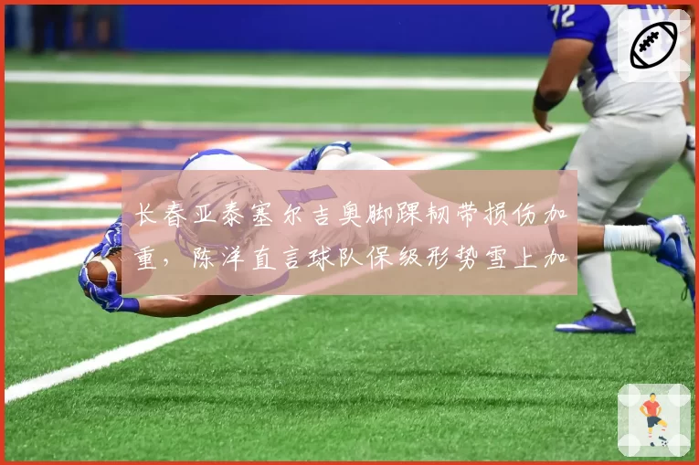 长春亚泰塞尔吉奥脚踝韧带损伤加重,陈洋直言球队保级形势雪上加霜