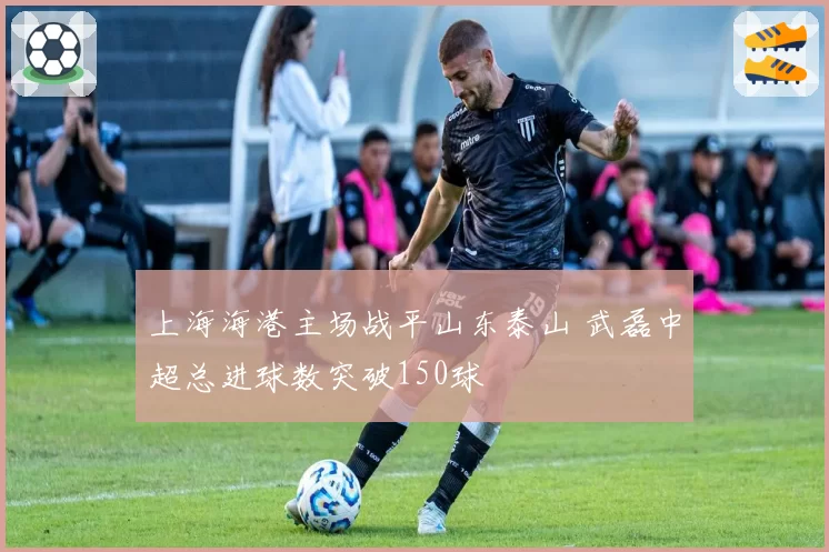 上海海港主场战平山东泰山 武磊中超总进球数突破150球