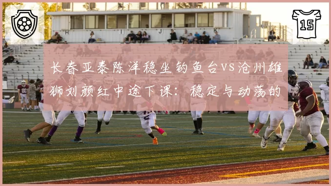 长春亚泰陈洋稳坐钓鱼台vs沧州雄狮刘颜红中途下课：稳定与动荡的生存法则