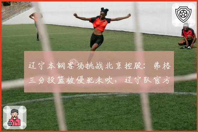 辽宁本钢客场挑战北京控股：弗格三分投篮被侵犯未吹，辽宁队官方提交申诉函