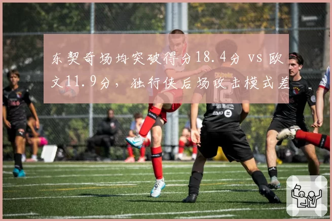 东契奇场均突破得分18.4分 vs 欧文11.9分,独行侠后场攻击模式差异分析