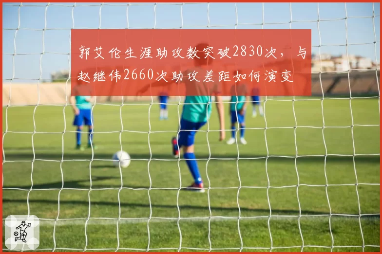 郭艾伦生涯助攻数突破2830次，与赵继伟2660次助攻差距如何演变