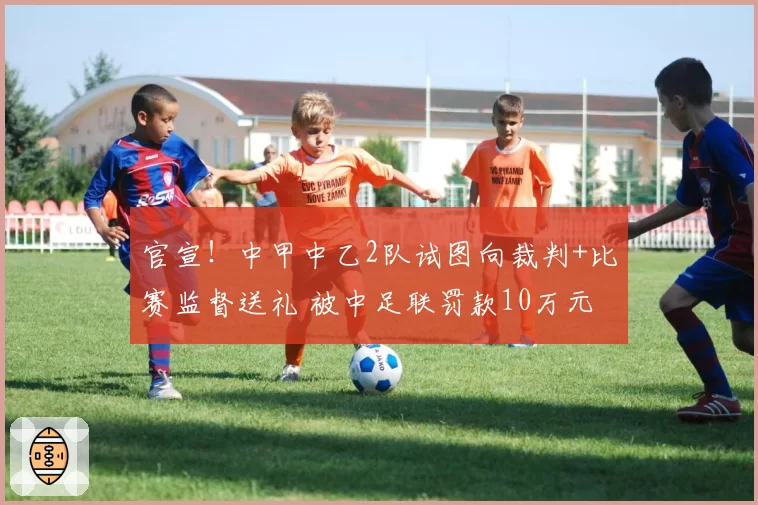 官宣!中甲中乙2队试图向裁判+比赛监督送礼 被中足联罚款10万元