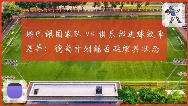 姆巴佩国家队 vs 俱乐部进球效率差异：德尚计划能否延续其状态