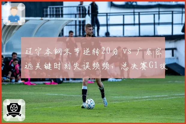 辽宁本钢末节逆转20分 vs 广东宏远关键时刻失误频频，总决赛G1攻防解析