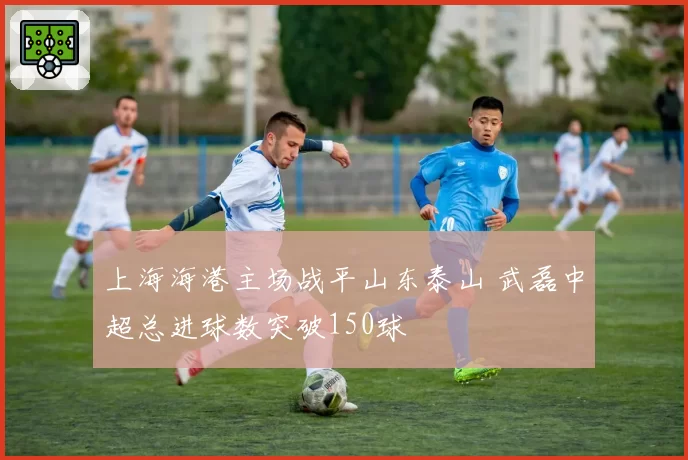 上海海港主场战平山东泰山 武磊中超总进球数突破150球