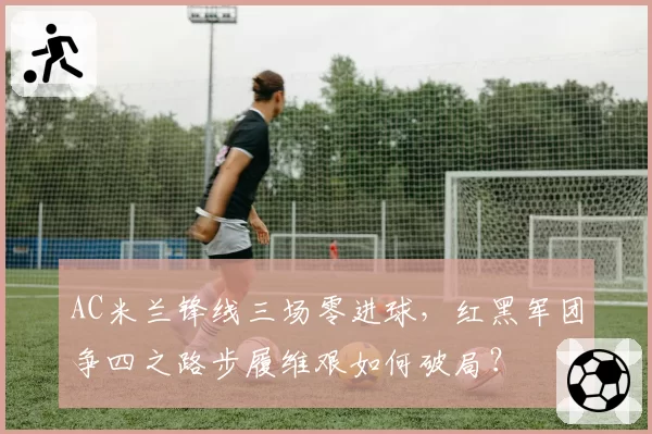 AC米兰锋线三场零进球,红黑军团争四之路步履维艰如何破局?