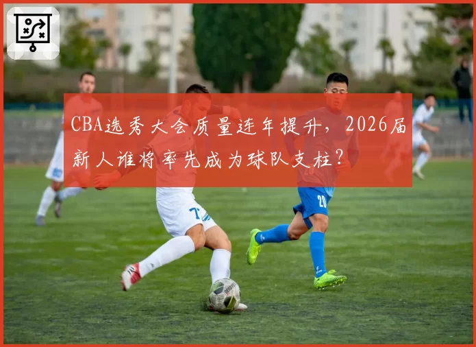 CBA选秀大会质量连年提升，2026届新人谁将率先成为球队支柱？