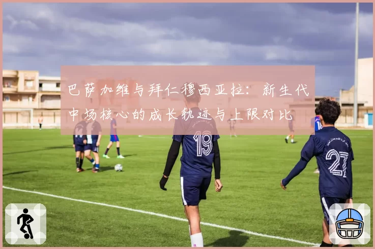 巴萨加维与拜仁穆西亚拉：新生代中场核心的成长轨迹与上限对比