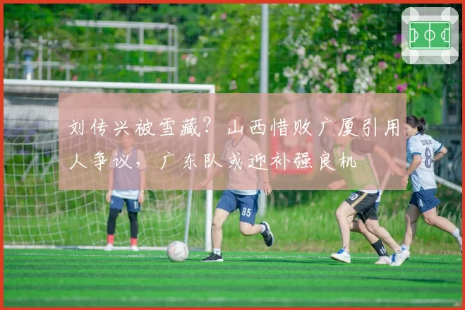 刘传兴被雪藏？山西惜败广厦引用人争议，广东队或迎补强良机