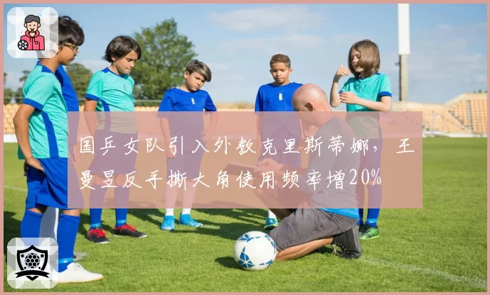国乒女队引入外教克里斯蒂娜,王曼昱反手撕大角使用频率增20%