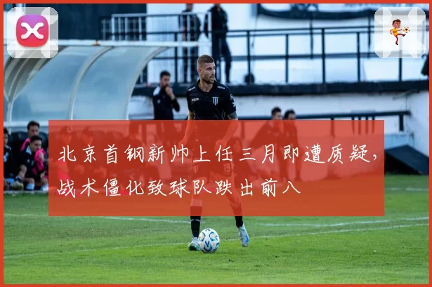 北京首钢新帅上任三月即遭质疑，战术僵化致球队跌出前八