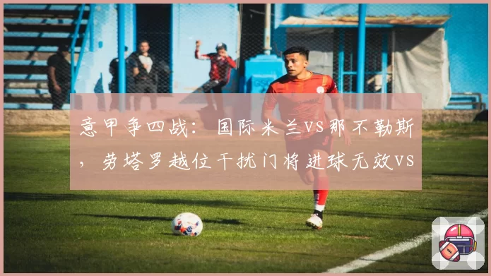 意甲争四战:国际米兰vs那不勒斯,劳塔罗越位干扰门将进球无效vs奥斯梅恩手球破门有效,规则解读不一致