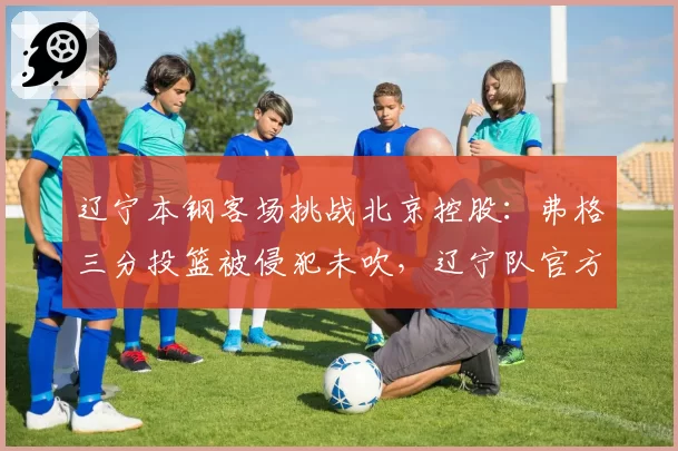 辽宁本钢客场挑战北京控股：弗格三分投篮被侵犯未吹，辽宁队官方提交申诉函