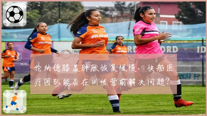 伦纳德膝盖肿胀恢复缓慢,快船医疗团队能否在训练营前解决问题?