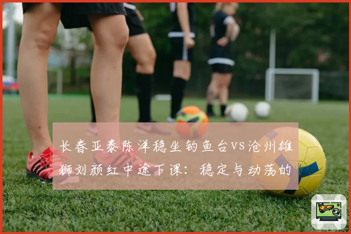 长春亚泰陈洋稳坐钓鱼台vs沧州雄狮刘颜红中途下课：稳定与动荡的生存法则