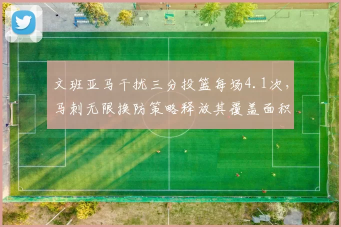 文班亚马干扰三分投篮每场4.1次,马刺无限换防策略释放其覆盖面积