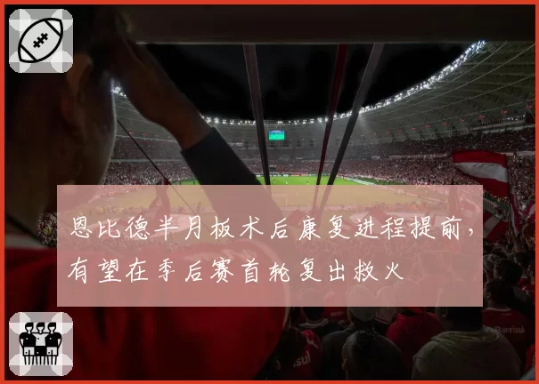 恩比德半月板术后康复进程提前，有望在季后赛首轮复出救火