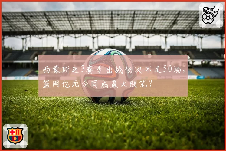 西蒙斯近3赛季出战场次不足50场,篮网亿元合同成最大败笔?