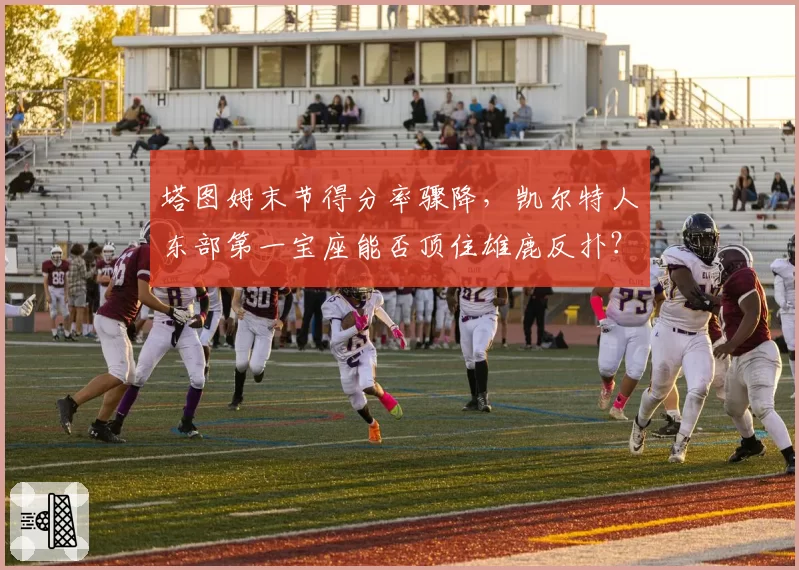 塔图姆末节得分率骤降，凯尔特人东部第一宝座能否顶住雄鹿反扑？