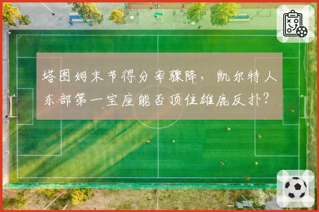 塔图姆末节得分率骤降，凯尔特人东部第一宝座能否顶住雄鹿反扑？