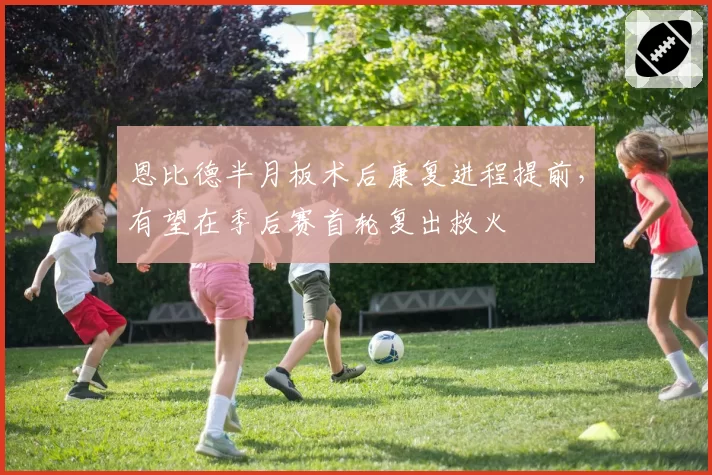 恩比德半月板术后康复进程提前，有望在季后赛首轮复出救火