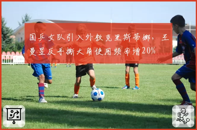 国乒女队引入外教克里斯蒂娜,王曼昱反手撕大角使用频率增20%