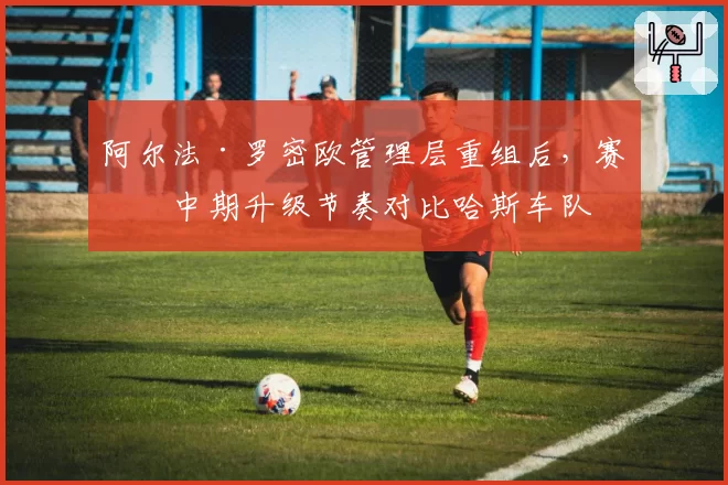 阿尔法·罗密欧管理层重组后，赛季中期升级节奏对比哈斯车队