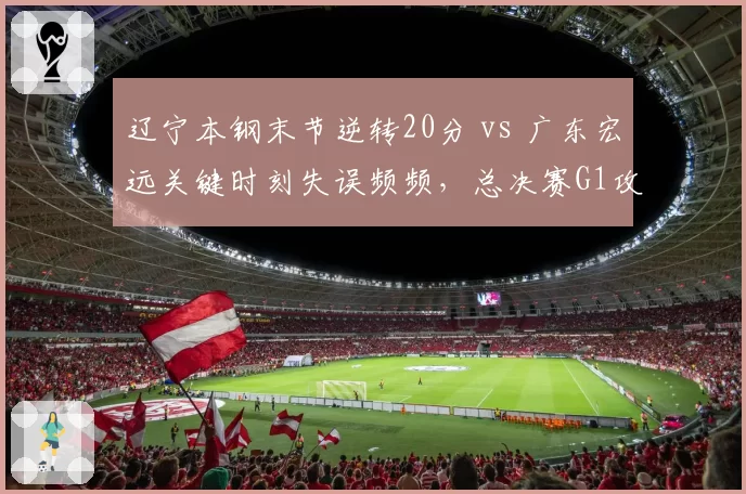 辽宁本钢末节逆转20分 vs 广东宏远关键时刻失误频频,总决赛G1攻防解析