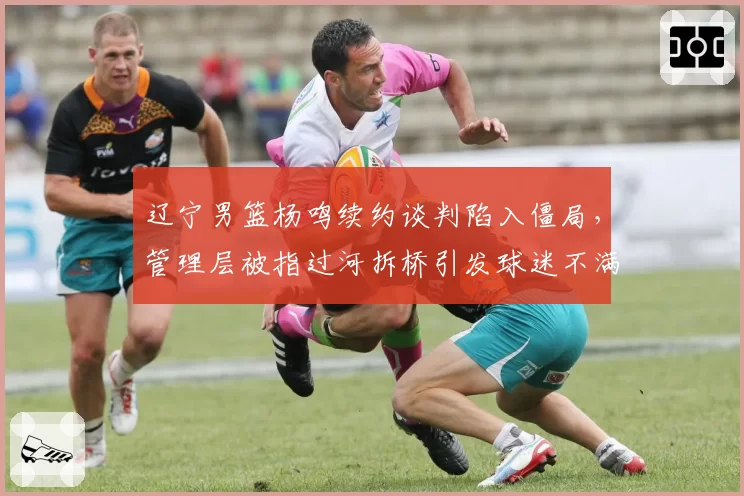 辽宁男篮杨鸣续约谈判陷入僵局,管理层被指过河拆桥引发球迷不满