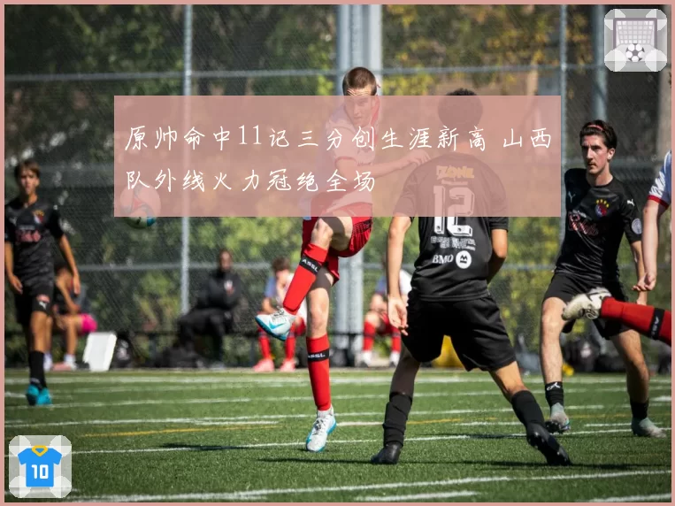 原帅命中11记三分创生涯新高 山西队外线火力冠绝全场