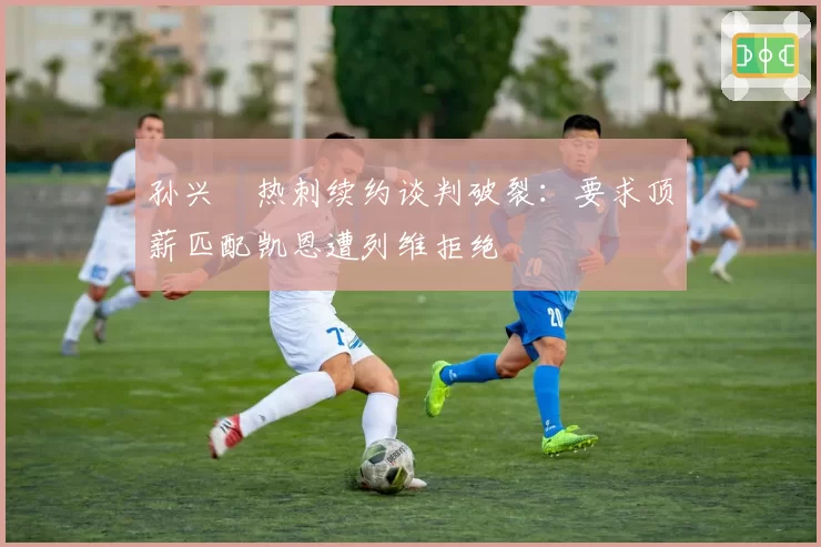 孙兴慜热刺续约谈判破裂：要求顶薪匹配凯恩遭列维拒绝
