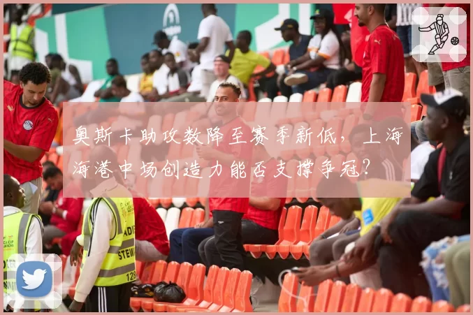 奥斯卡助攻数降至赛季新低,上海海港中场创造力能否支撑争冠?