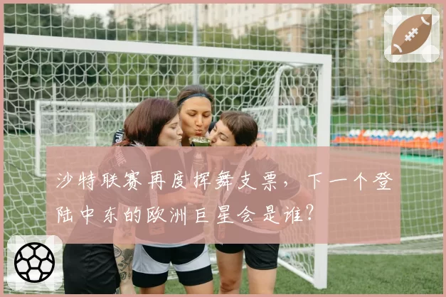 沙特联赛再度挥舞支票,下一个登陆中东的欧洲巨星会是谁?