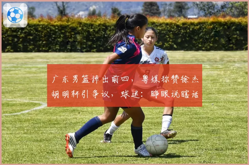 广东男篮掉出前四，粤媒称赞徐杰胡明轩引争议，球迷：睁眼说瞎话