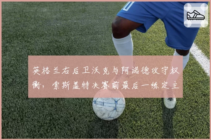 英格兰右后卫沃克与阿诺德攻守权衡,索斯盖特决赛前最后一练定主力