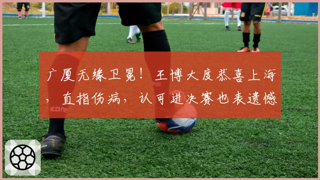 广厦无缘卫冕！王博大度恭喜上海，直指伤病，认可进决赛也表遗憾