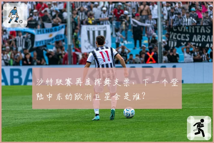沙特联赛再度挥舞支票,下一个登陆中东的欧洲巨星会是谁?