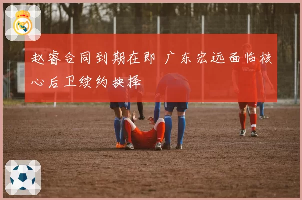赵睿合同到期在即 广东宏远面临核心后卫续约抉择