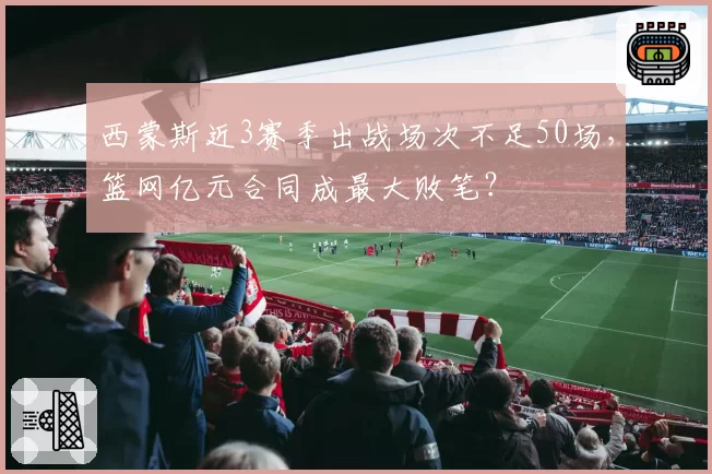 西蒙斯近3赛季出战场次不足50场,篮网亿元合同成最大败笔?