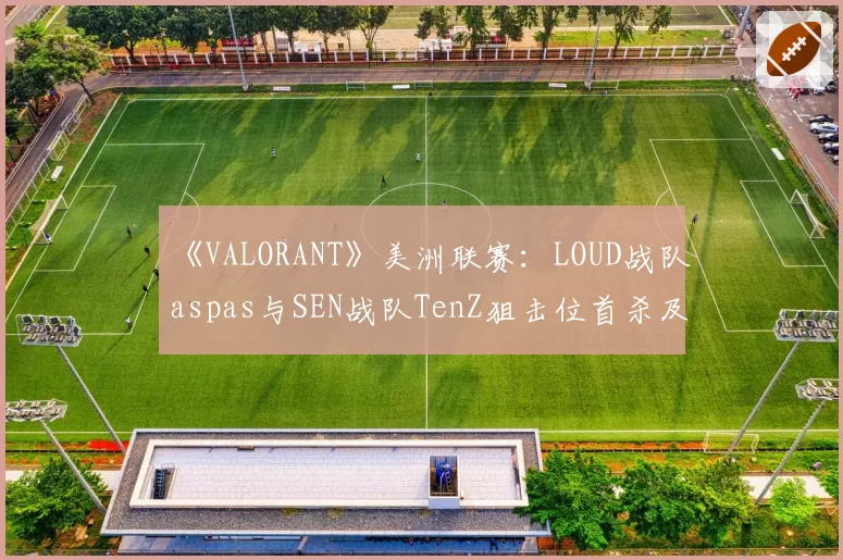 《VALORANT》美洲联赛：LOUD战队aspas与SEN战队TenZ狙击位首杀及多杀回合数据对比