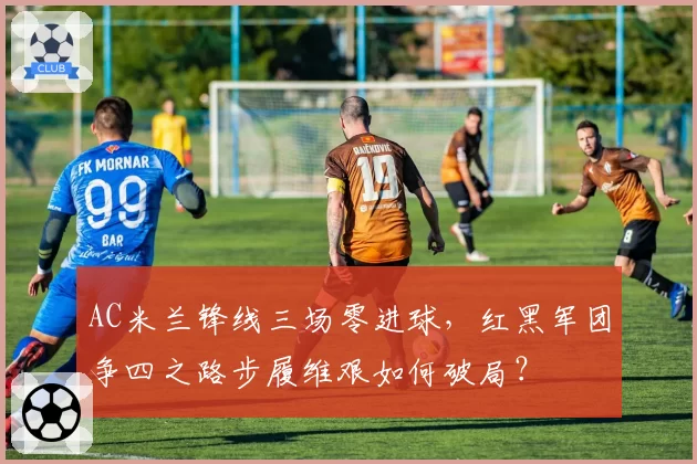AC米兰锋线三场零进球,红黑军团争四之路步履维艰如何破局?