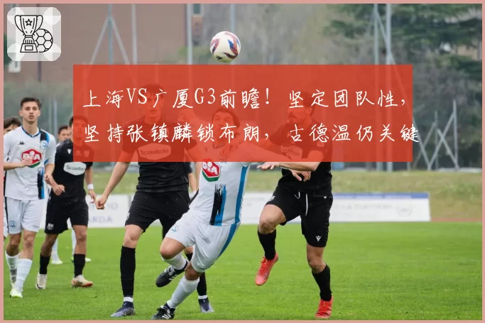 上海VS广厦G3前瞻！坚定团队性，坚持张镇麟锁布朗，古德温仍关键