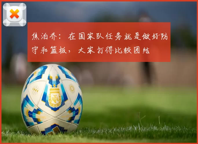 焦泊乔：在国家队任务就是做好防守和篮板，大家打得比较团结