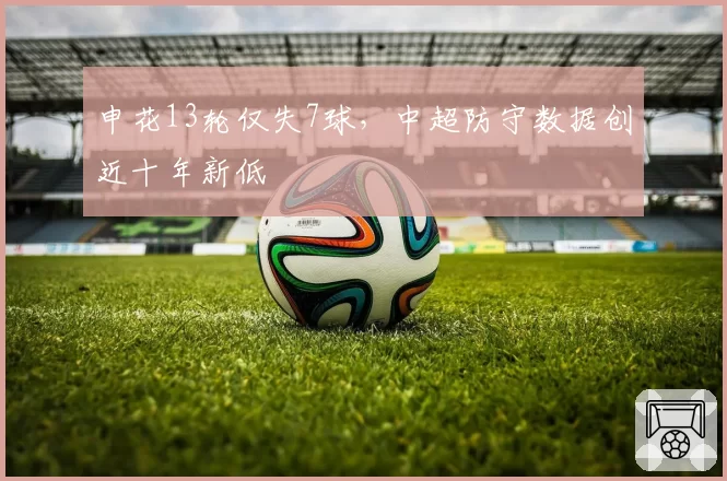申花13轮仅失7球,中超防守数据创近十年新低