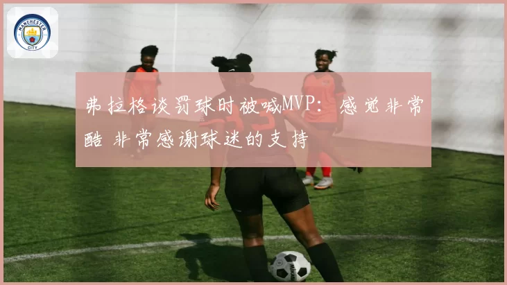 弗拉格谈罚球时被喊MVP：感觉非常酷 非常感谢球迷的支持