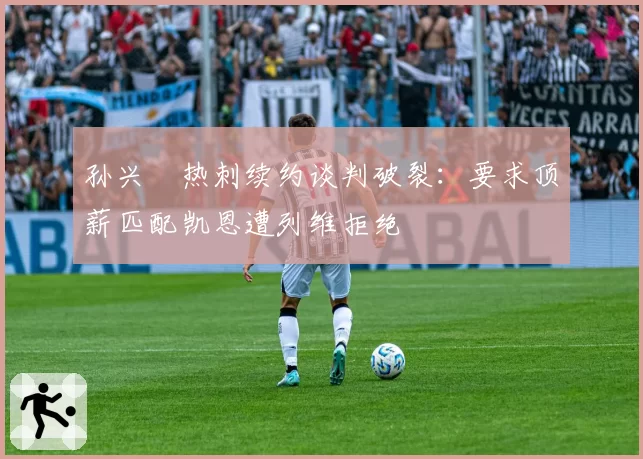 孙兴慜热刺续约谈判破裂：要求顶薪匹配凯恩遭列维拒绝