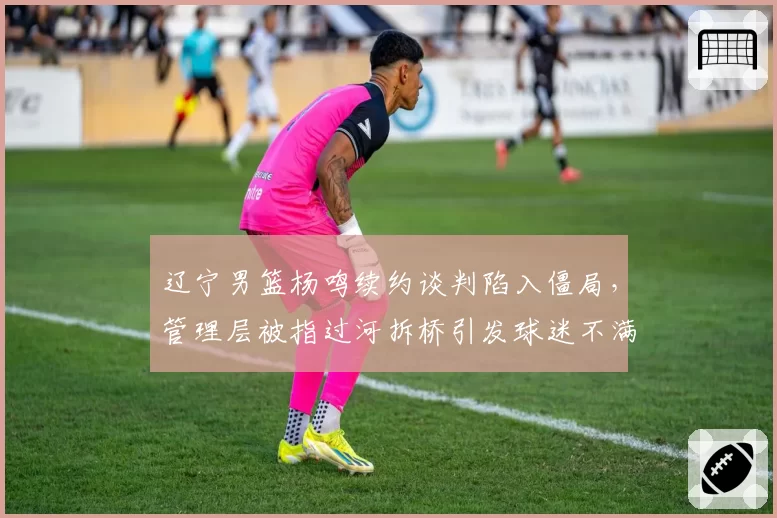 辽宁男篮杨鸣续约谈判陷入僵局,管理层被指过河拆桥引发球迷不满