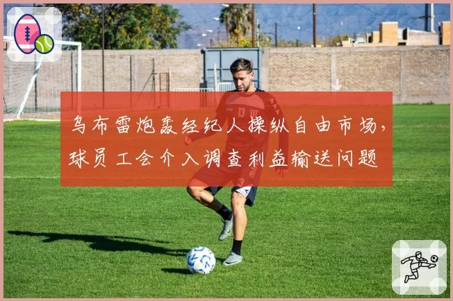 乌布雷炮轰经纪人操纵自由市场,球员工会介入调查利益输送问题