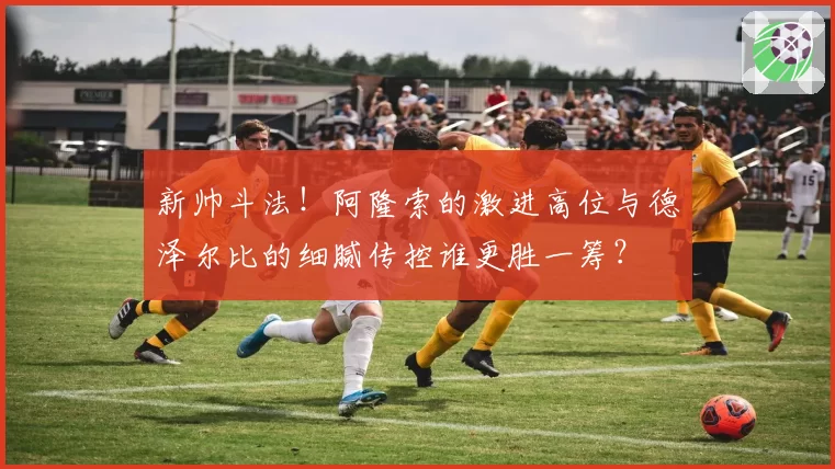新帅斗法！阿隆索的激进高位与德泽尔比的细腻传控谁更胜一筹？